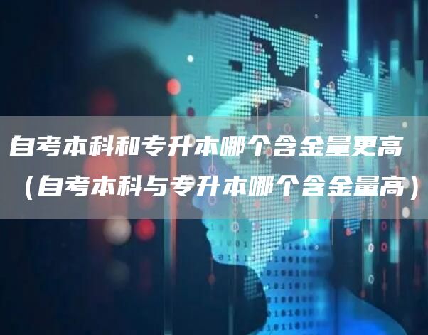 自考本科和专升本哪个含金量更高（自考本科与专升本哪个含金量高）(图1)