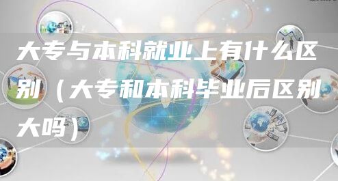 大专与本科就业上有什么区别（大专和本科毕业后区别大吗）(图1)