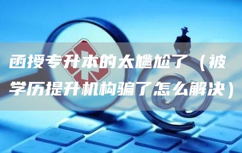 函授专升本的太尴尬了（被学历提升机构骗了怎么解决）(图1)