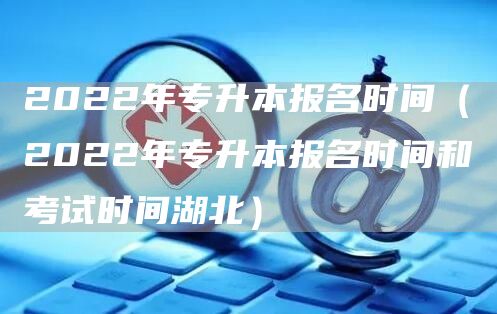 2022年专升本报名时间（2022年专升本报名时间和考试时间湖北）