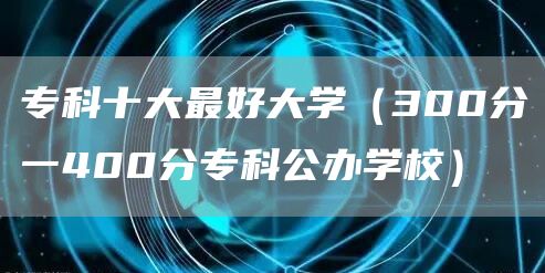 专科十大最好大学（300分一400分专科公办学校）