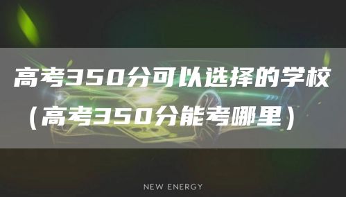 高考350分可以选择的学校（高考350分能考哪里）