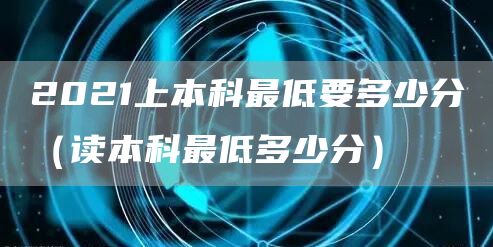 2021上本科最低要多少分（读本科最低多少分）(图1)