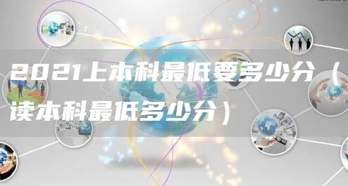 2021上本科最低要多少分（读本科最低多少分）