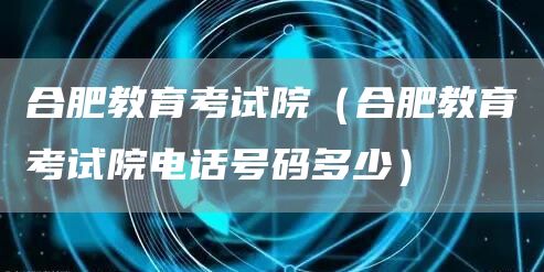 合肥教育考试院（合肥教育考试院电话号码多少）