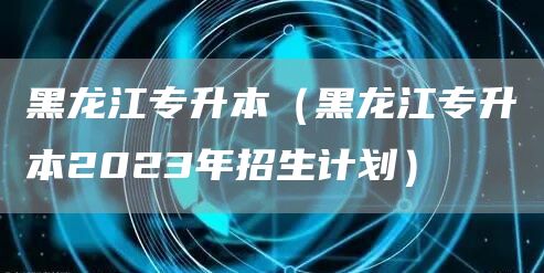 黑龙江专升本（黑龙江专升本2023年招生计划）(图1)