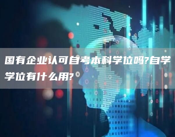 国有企业认可自考本科学位吗?自学学位有什么用?(图1)