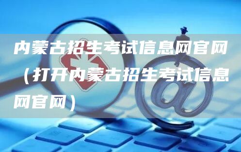 内蒙古招生考试信息网官网（打开内蒙古招生考试信息网官网）(图1)