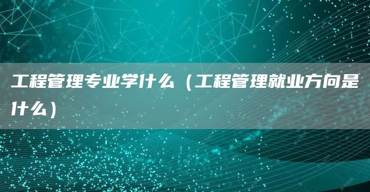 工程管理专业学什么（工程管理就业方向是什么）