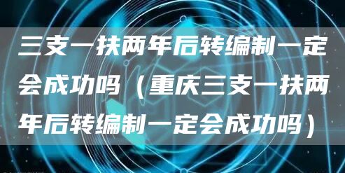 三支一扶两年后转编制一定会成功吗（重庆三支一扶两年后转编制一定会成功吗）(图1)