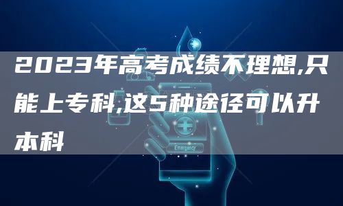 2023年高考成绩不理想,只能上专科,这5种途径可以升本科(图1)