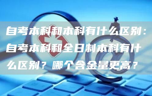 自考本科和本科有什么区别：自考本科和全日制本科有什么区别？哪个含金量更高？