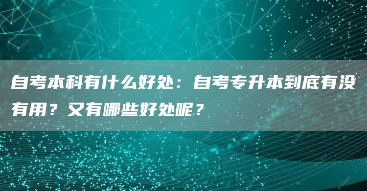 自考本科有什么好处：自考专升本到底有没有用？又有哪些好处呢？