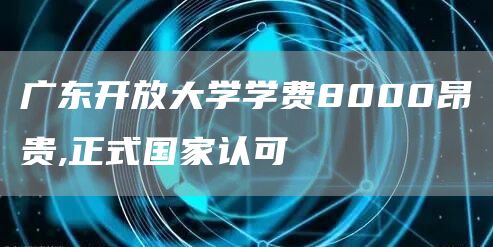 广东开放大学学费8000昂贵,正式国家认可