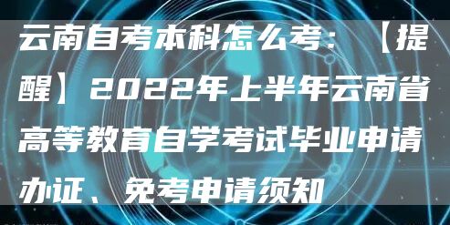 云南自考本科怎么考：【提醒】2022年上半年云南省高等教育自学考试毕业申请办证、免考申请须知→(图1)