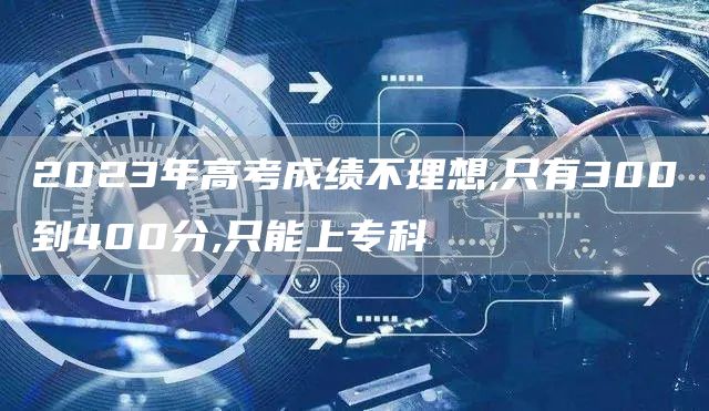 2023年高考成绩不理想,只有300到400分,只能上专科(图1)