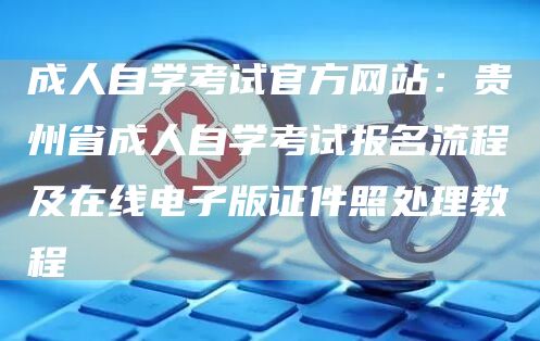 成人自学考试官方网站：贵州省成人自学考试报名流程及在线电子版证件照处理教程