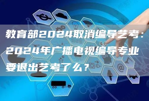 教育部2024取消编导艺考：2024年广播电视编导专业要退出艺考了么？