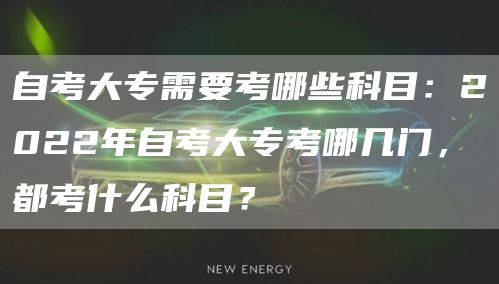 自考大专需要考哪些科目：2022年自考大专考哪几门，都考什么科目？(图1)