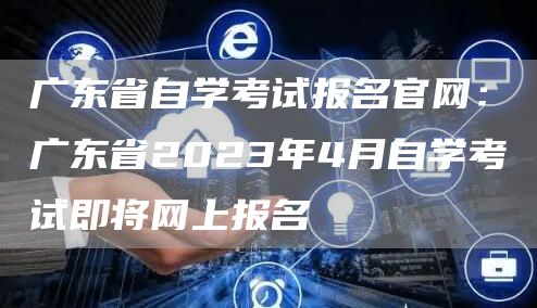 广东省自学考试报名官网：广东省2023年4月自学考试即将网上报名