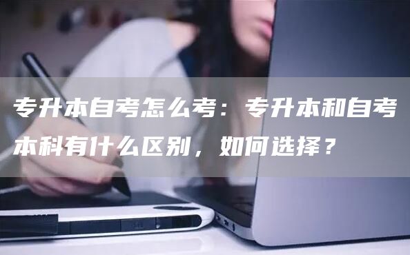 专升本自考怎么考：专升本和自考本科有什么区别，如何选择？