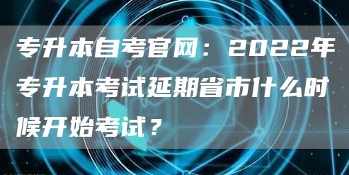 专升本自考官网：2022年专升本考试延期省市什么时候开始考试？(图1)