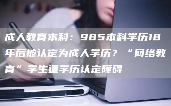 成人教育本科：985本科学历18年后被认定为成人学历？“网络教育”学生遭学历认定障碍(图1)