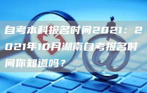 自考本科报名时间2021：2021年10月湖南自考报名时间你知道吗？