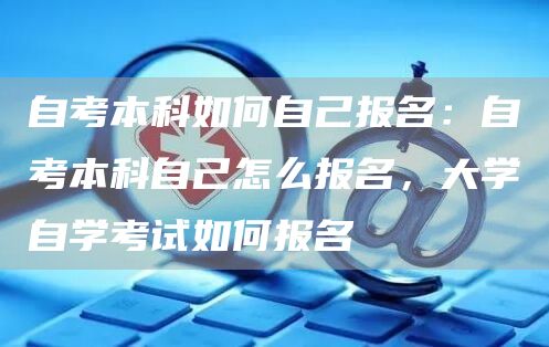 自考本科如何自己报名：自考本科自己怎么报名，大学自学考试如何报名(图1)