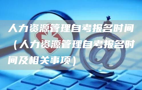 人力资源管理自考报名时间（人力资源管理自考报名时间及相关事项）