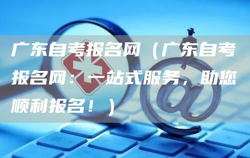 广东自考报名网（广东自考报名网：一站式服务，助您顺利报名！）