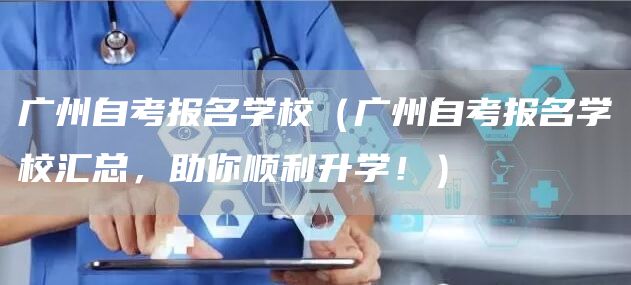 广州自考报名学校（广州自考报名学校汇总，助你顺利升学！）