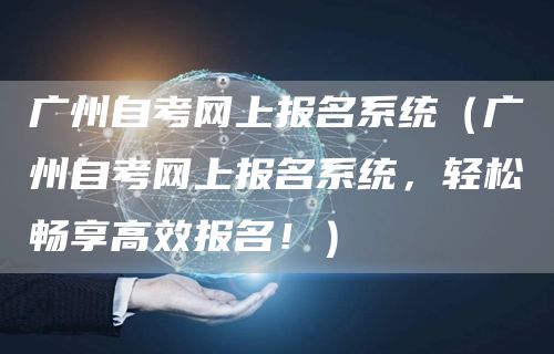 广州自考网上报名系统（广州自考网上报名系统，轻松畅享高效报名！）