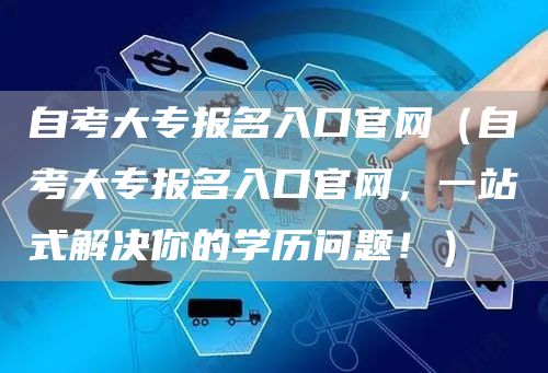 自考大专报名入口官网（自考大专报名入口官网，一站式解决你的学历问题！）(图1)