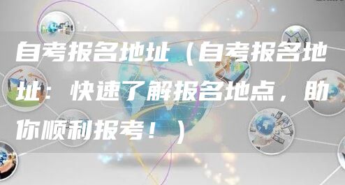 自考报名地址（自考报名地址：快速了解报名地点，助你顺利报考！）(图1)