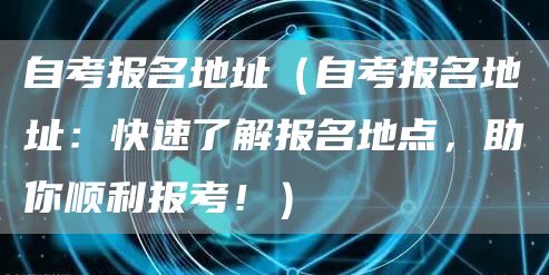 自考报名地址（自考报名地址：快速了解报名地点，助你顺利报考！）