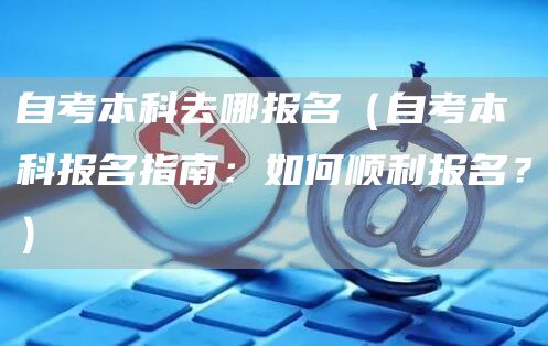 自考本科去哪报名（自考本科报名指南：如何顺利报名？）