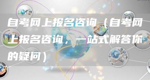 自考网上报名咨询（自考网上报名咨询，一站式解答你的疑问）