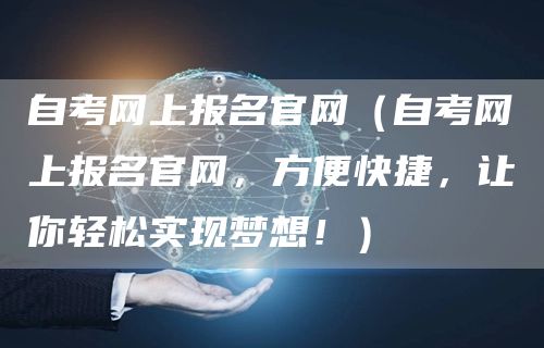 自考网上报名官网（自考网上报名官网，方便快捷，让你轻松实现梦想！）