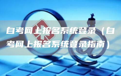 自考网上报名系统登录（自考网上报名系统登录指南）