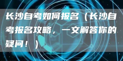 长沙自考如何报名（长沙自考报名攻略，一文解答你的疑问！）(图1)