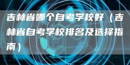 吉林省哪个自考学校好（吉林省自考学校排名及选择指南）(图1)