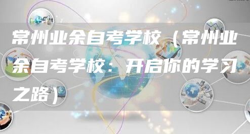 常州业余自考学校（常州业余自考学校：开启你的学习之路）