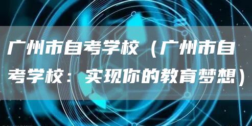 广州市自考学校（广州市自考学校：实现你的教育梦想）(图1)