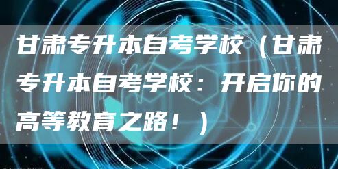 甘肃专升本自考学校（甘肃专升本自考学校：开启你的高等教育之路！）(图1)