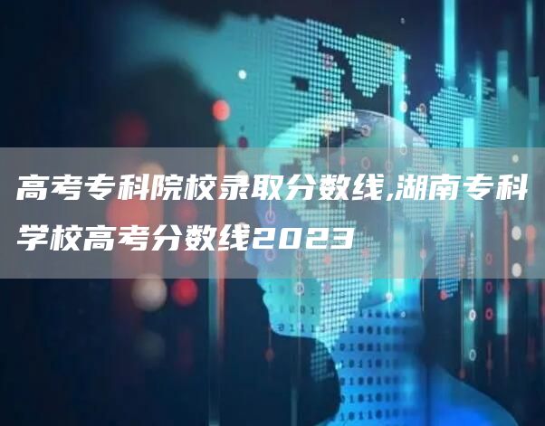 高考专科院校录取分数线,湖南专科学校高考分数线2023