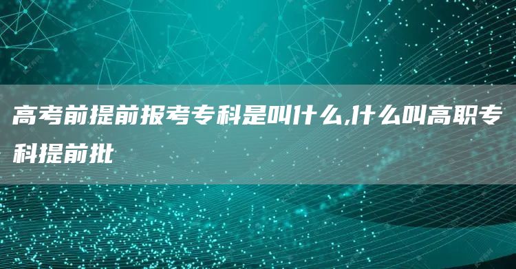 高考前提前报考专科是叫什么,什么叫高职专科提前批(图1)