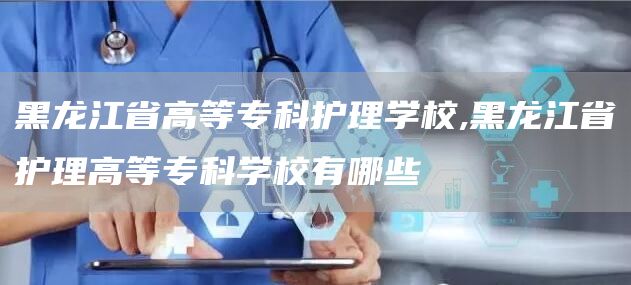 黑龙江省高等专科护理学校,黑龙江省护理高等专科学校有哪些(图1)